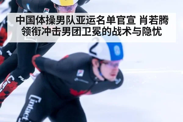 中国体操男队亚运名单官宣 肖若腾领衔冲击男团卫冕的战术与隐忧